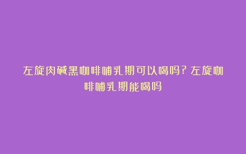 左旋肉碱黑咖啡哺乳期可以喝吗?（左旋咖啡哺乳期能喝吗）