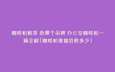 咖啡机租赁？选哪个品牌？办公室咖啡机一篇全解(咖啡机维修价格多少)