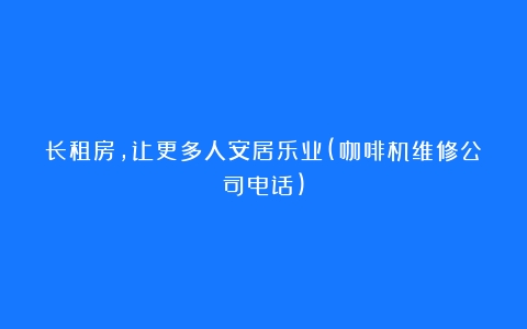 长租房，让更多人安居乐业(咖啡机维修公司电话)