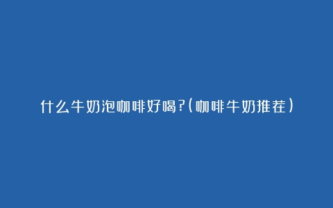 什么牛奶泡咖啡好喝?(咖啡牛奶推荐)