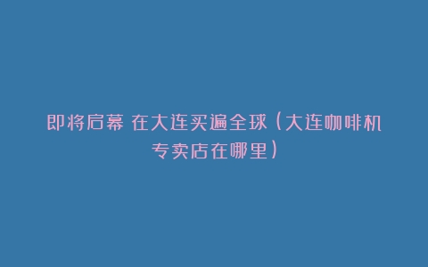 即将启幕！在大连买遍全球！(大连咖啡机专卖店在哪里)