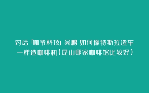 对话「咖爷科技」吴鹏：如何像特斯拉造车一样造咖啡机(昆山哪家咖啡馆比较好)