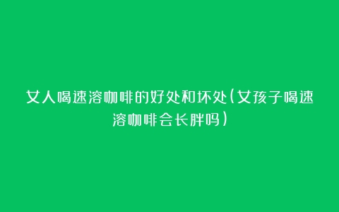 女人喝速溶咖啡的好处和坏处(女孩子喝速溶咖啡会长胖吗)