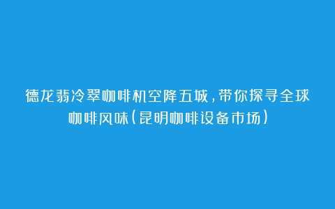 德龙翡冷翠咖啡机空降五城，带你探寻全球咖啡风味(昆明咖啡设备市场)