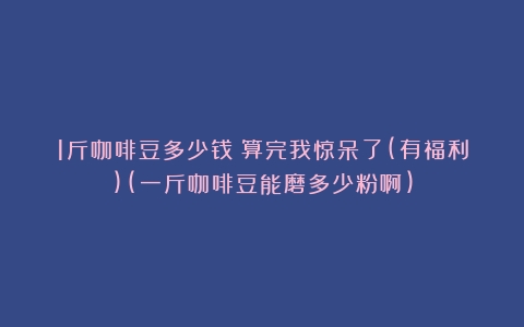 1斤咖啡豆多少钱？算完我惊呆了(有福利)(一斤咖啡豆能磨多少粉啊)