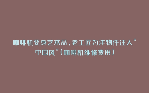 咖啡机变身艺术品，老工匠为洋物件注入“中国风”(咖啡机维修费用)