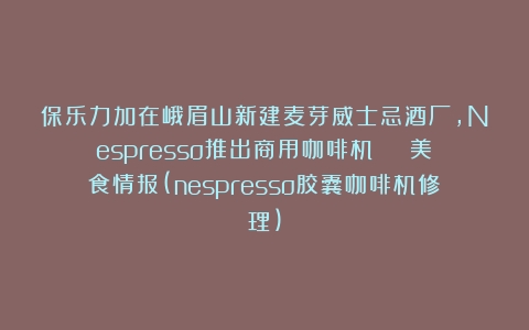 保乐力加在峨眉山新建麦芽威士忌酒厂，Nespresso推出商用咖啡机 | 美食情报(nespresso胶囊咖啡机修理)