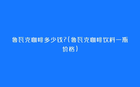 鲁瓦克咖啡多少钱?(鲁瓦克咖啡饮料一瓶价格)