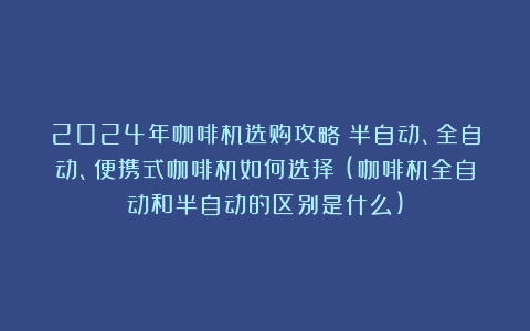 2024年咖啡机选购攻略：半自动、全自动、便携式咖啡机如何选择？(咖啡机全自动和半自动的区别是什么)