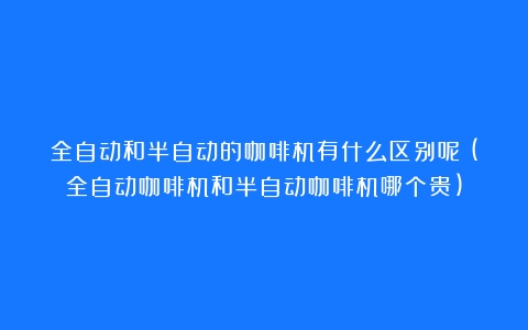 全自动和半自动的咖啡机有什么区别呢？(全自动咖啡机和半自动咖啡机哪个贵)