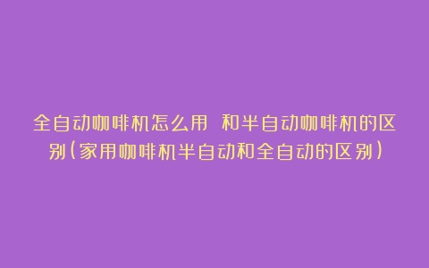 全自动咖啡机怎么用 和半自动咖啡机的区别(家用咖啡机半自动和全自动的区别)