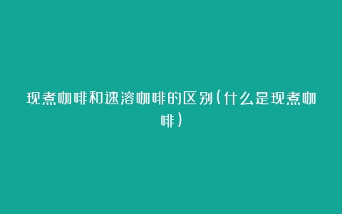 现煮咖啡和速溶咖啡的区别(什么是现煮咖啡)