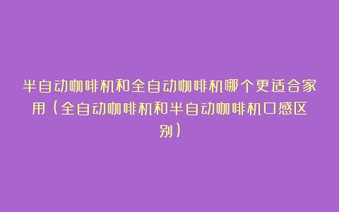 半自动咖啡机和全自动咖啡机哪个更适合家用？(全自动咖啡机和半自动咖啡机口感区别)