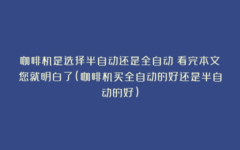 咖啡机是选择半自动还是全自动？看完本文您就明白了(咖啡机买全自动的好还是半自动的好)