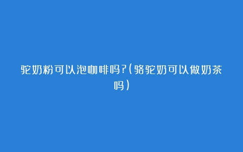 驼奶粉可以泡咖啡吗?(骆驼奶可以做奶茶吗)