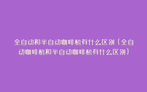 全自动和半自动咖啡机有什么区别？(全自动咖啡机和半自动咖啡机有什么区别)