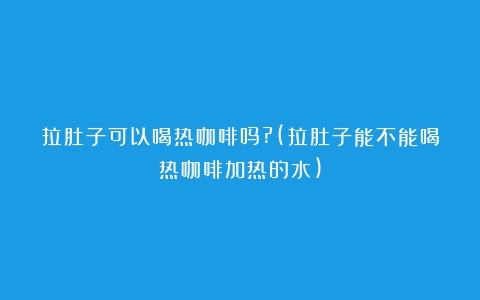 拉肚子可以喝热咖啡吗?(拉肚子能不能喝热咖啡加热的水)