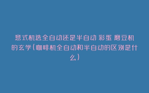 意式机选全自动还是半自动？彩蛋：磨豆机的玄学(咖啡机全自动和半自动的区别是什么)