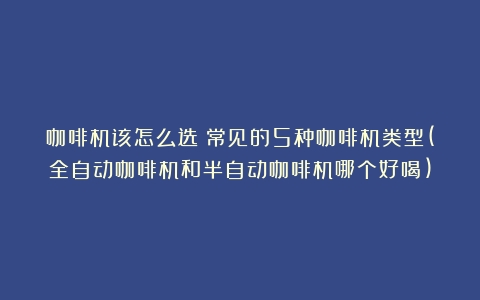 咖啡机该怎么选？常见的5种咖啡机类型(全自动咖啡机和半自动咖啡机哪个好喝)