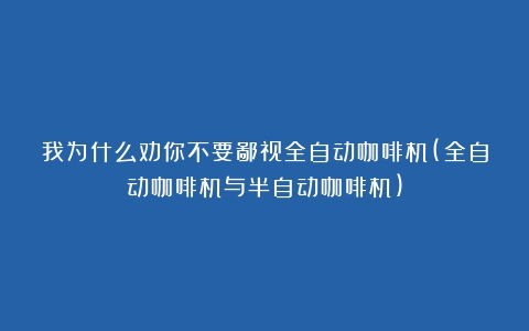 我为什么劝你不要鄙视全自动咖啡机(全自动咖啡机与半自动咖啡机)