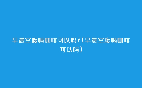 早晨空腹喝咖啡可以吗?(早晨空腹喝咖啡可以吗)