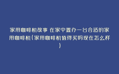 家用咖啡机故事：在家中置办一台合适的家用咖啡机(家用咖啡机值得买吗现在怎么样)