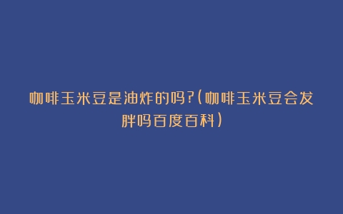 咖啡玉米豆是油炸的吗?(咖啡玉米豆会发胖吗百度百科)