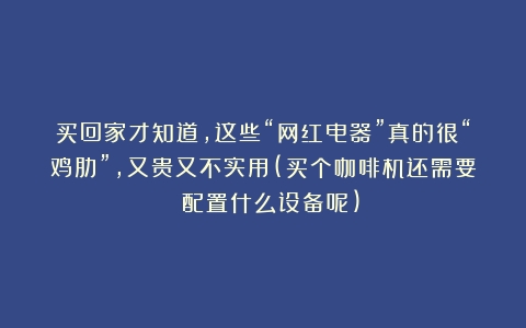 买回家才知道，这些“网红电器”真的很“鸡肋”，又贵又不实用(买个咖啡机还需要 配置什么设备呢)