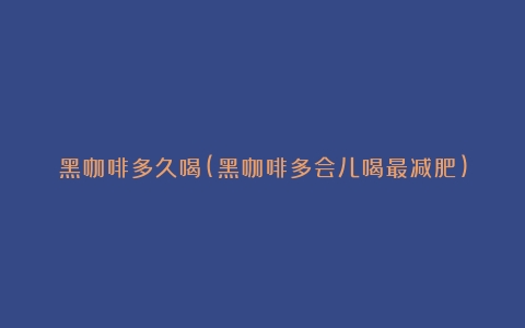 黑咖啡多久喝(黑咖啡多会儿喝最减肥)