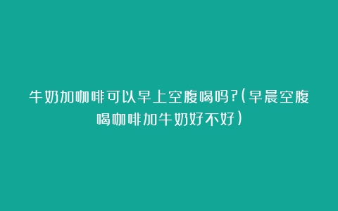 牛奶加咖啡可以早上空腹喝吗?(早晨空腹喝咖啡加牛奶好不好)