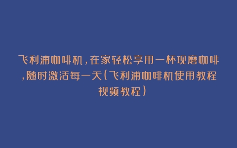 飞利浦咖啡机，在家轻松享用一杯现磨咖啡，随时激活每一天(飞利浦咖啡机使用教程 视频教程)