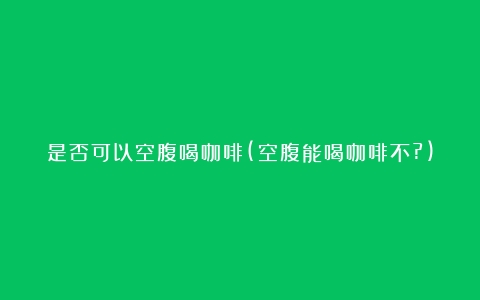 是否可以空腹喝咖啡(空腹能喝咖啡不?)