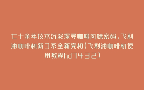 七十余年技术沉淀探寻咖啡风味密码，飞利浦咖啡机新3系全新亮相(飞利浦咖啡机使用教程hd7432)