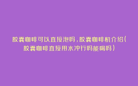 胶囊咖啡可以直接泡吗，胶囊咖啡机介绍(胶囊咖啡直接用水冲行吗能喝吗)