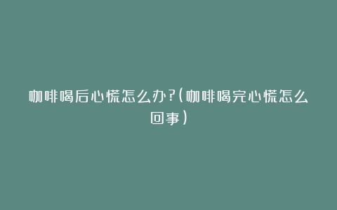 咖啡喝后心慌怎么办?(咖啡喝完心慌怎么回事)