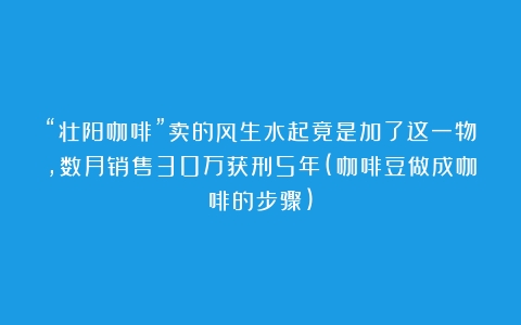 “壮阳咖啡”卖的风生水起竟是加了这一物，数月销售30万获刑5年(咖啡豆做成咖啡的步骤)