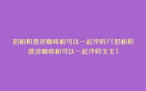 奶粉和速溶咖啡粉可以一起冲吗?(奶粉和速溶咖啡粉可以一起冲吗宝宝)