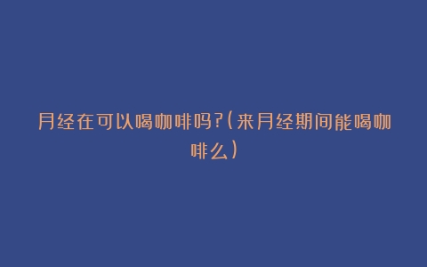 月经在可以喝咖啡吗?(来月经期间能喝咖啡么)