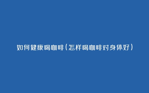 如何健康喝咖啡(怎样喝咖啡对身体好)