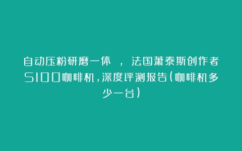 自动压粉研磨一体 , 法国萧泰斯创作者S100咖啡机，深度评测报告(咖啡机多少一台)