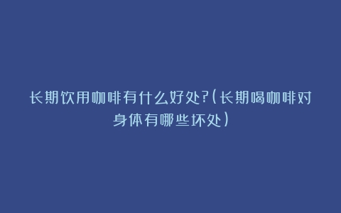 长期饮用咖啡有什么好处?(长期喝咖啡对身体有哪些坏处)