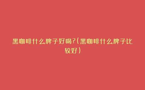 黑咖啡什么牌子好喝?(黑咖啡什么牌子比较好)