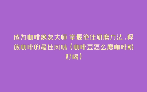 成为咖啡焕发大师！掌握绝佳研磨方法，释放咖啡的最佳风味！(咖啡豆怎么磨咖啡粉好喝)