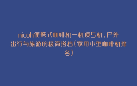 nicoh便携式咖啡机一机顶5机，户外出行与旅游的极简搭档(家用小型咖啡机排名)