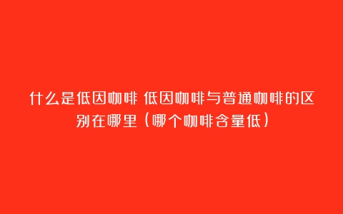 什么是低因咖啡？低因咖啡与普通咖啡的区别在哪里？(哪个咖啡含量低)