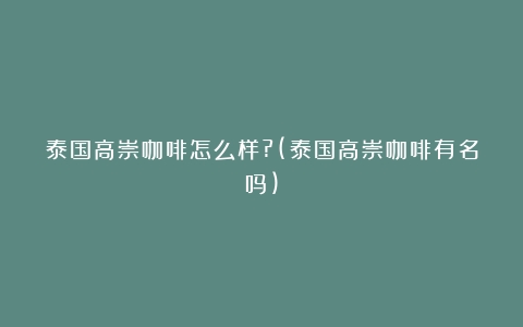 泰国高崇咖啡怎么样?(泰国高崇咖啡有名吗)