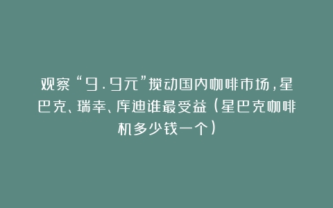 观察｜“9.9元”搅动国内咖啡市场，星巴克、瑞幸、库迪谁最受益？(星巴克咖啡机多少钱一个)