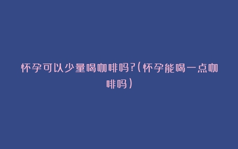 怀孕可以少量喝咖啡吗?(怀孕能喝一点咖啡吗)