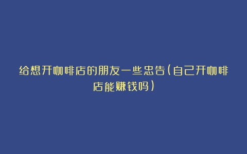 给想开咖啡店的朋友一些忠告(自己开咖啡店能赚钱吗)