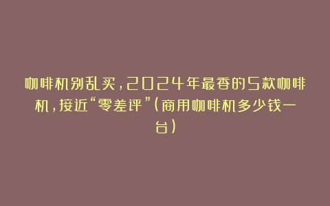 咖啡机别乱买，2024年最香的5款咖啡机，接近“零差评”(商用咖啡机多少钱一台)